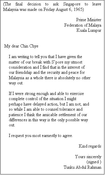 Text Box: (The final decision to ask Singapore to leave Malaysia was made on Friday August 6, 1965) 

Prime Minister
Federation of Malaya
Kuala Lumpur


 My dear Chin Chye

     I am writing to tell you that I have given the
     matter of our break with Spore my utmost
     consideration and I find that in the interest of
     our friendship and the security and peace for
     Malaysia as a whole there is absolutely no other
     way out.

     If I were strong enough and able to exercise
     complete control of the situation I might
     perhaps have delayed action, but I am not, and
     so while I am able to counsel tolerance and
     patience I think the amicable settlement of our
     differences in this way is the only possible way
     out.
                                             
     I request you most earnestly to agree.

     Kind regards

     Yours sincerely
                                              (signed )
                               Tunku Abdul Rahman

